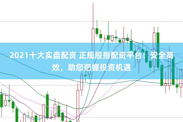 2021十大实盘配资 正规股指配资平台：安全高效，助您把握投资机遇
