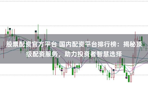 股票配资官方平台 国内配资平台排行榜：揭秘顶级配资服务，助力投资者智慧选择