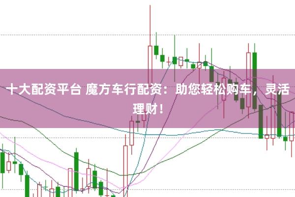 十大配资平台 魔方车行配资：助您轻松购车，灵活理财！