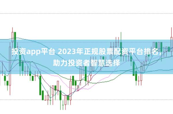 投资app平台 2023年正规股票配资平台排名，助力投资者智慧选择