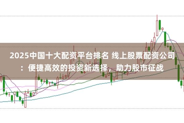 2025中国十大配资平台排名 线上股票配资公司：便捷高效的投资新选择，助力股市征战