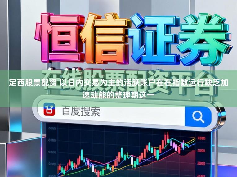 定西股票配资 以日内交易为主的活跃账户在在指数运行缺乏加速动能的整理期这一