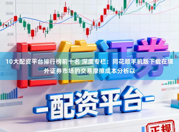 10大配资平台排行榜前十名 深度专栏：同花顺手机版下载在境外证券市场的交易摩擦成本分析以