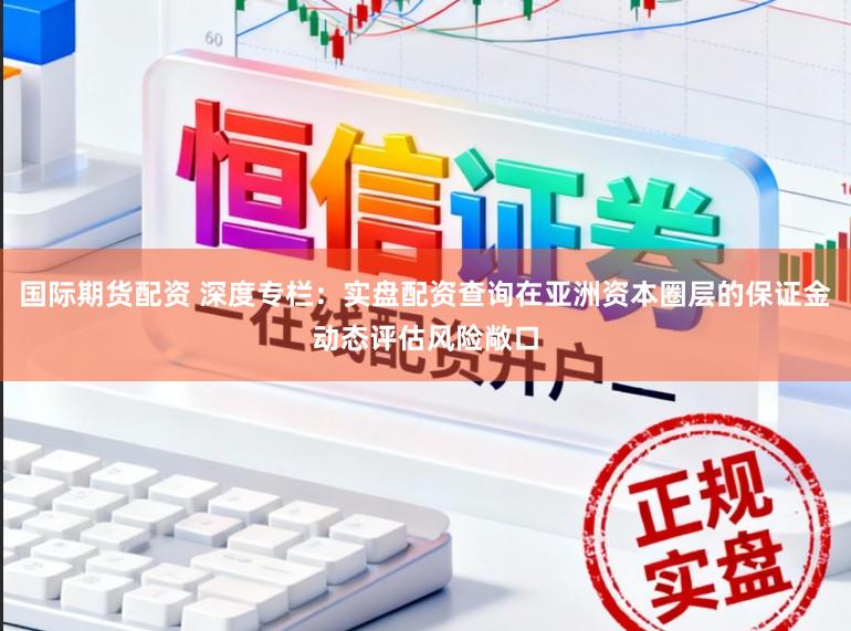 国际期货配资 深度专栏:实盘配资查询在亚洲资本圈层的保证金动态评估风险敞口