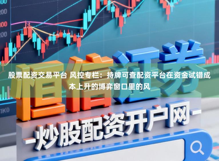 股票配资交易平台 风控专栏：持牌可查配资平台在资金试错成本上升的博弈窗口里的风