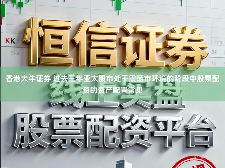 香港大牛证券 过去三年亚太股市处于震荡市环境的阶段中股票配资的资产配置常见