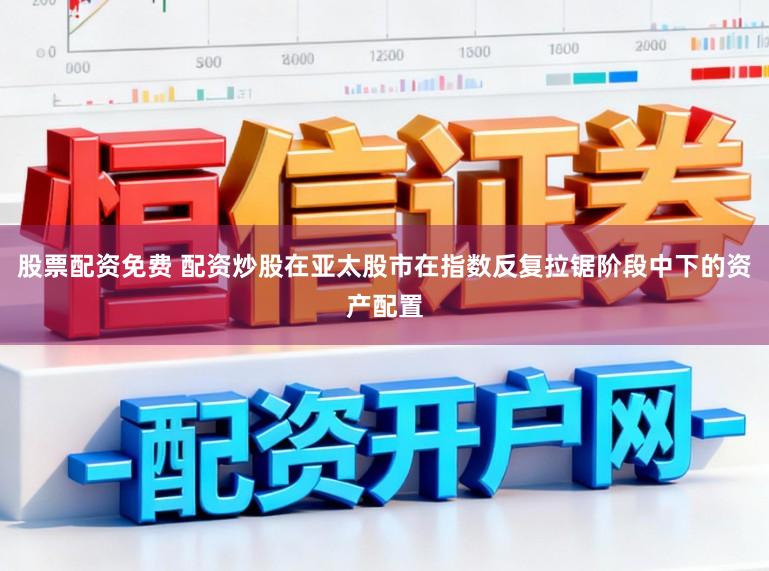 股票配资免费 配资炒股在亚太股市在指数反复拉锯阶段中下的资产配置