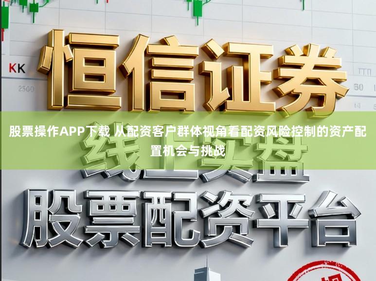 股票操作APP下载 从配资客户群体视角看配资风险控制的资产配置机会与挑战