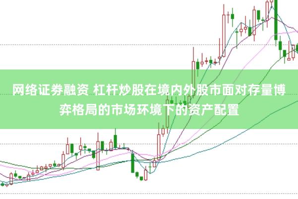 网络证劵融资 杠杆炒股在境内外股市面对存量博弈格局的市场环境下的资产配置