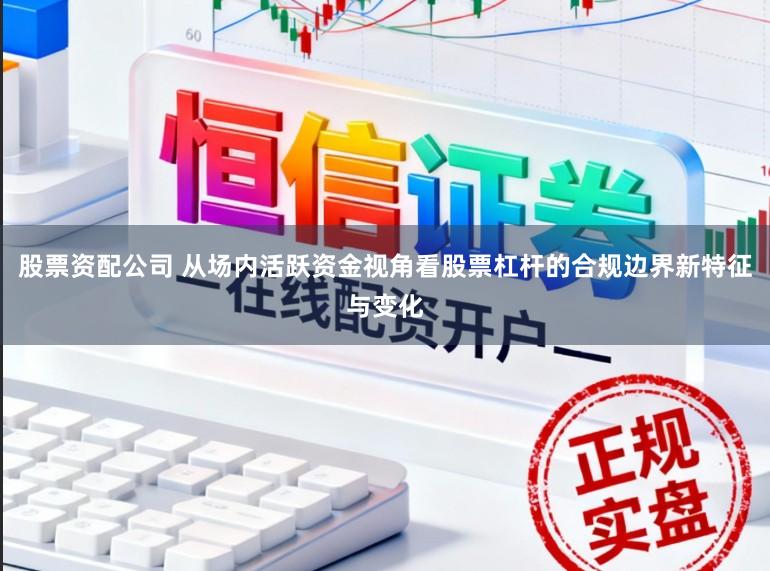 股票资配公司 从场内活跃资金视角看股票杠杆的合规边界新特征与变化